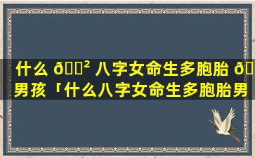 什么 🌲 八字女命生多胞胎 💮 男孩「什么八字女命生多胞胎男孩比较好」